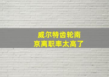 威尔特齿轮南京离职率太高了