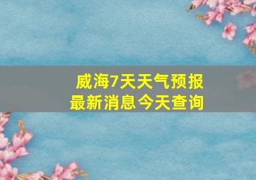 威海7天天气预报最新消息今天查询