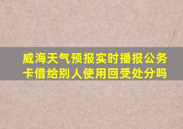 威海天气预报实时播报公务卡借给别人使用回受处分吗