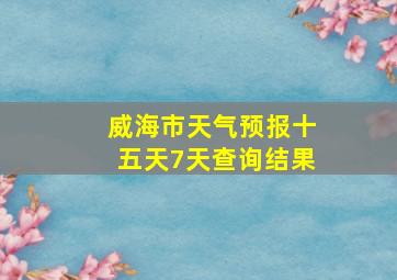 威海市天气预报十五天7天查询结果