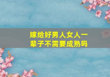 嫁给好男人女人一辈子不需要成熟吗