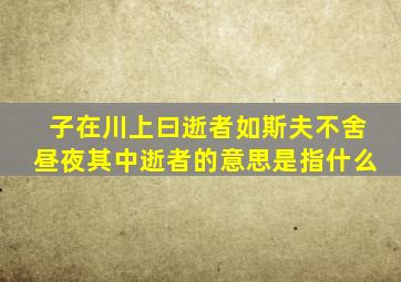 子在川上曰逝者如斯夫不舍昼夜其中逝者的意思是指什么