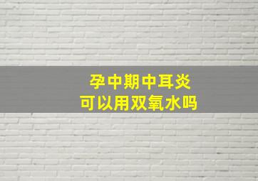 孕中期中耳炎可以用双氧水吗