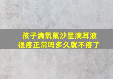 孩子滴氧氟沙星滴耳液很疼正常吗多久就不疼了