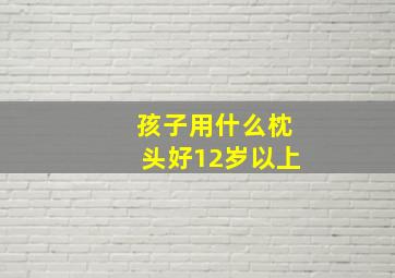 孩子用什么枕头好12岁以上