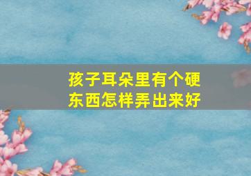 孩子耳朵里有个硬东西怎样弄出来好