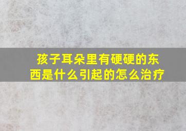 孩子耳朵里有硬硬的东西是什么引起的怎么治疗