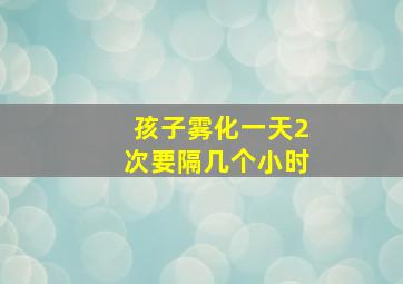 孩子雾化一天2次要隔几个小时