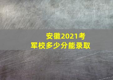 安徽2021考军校多少分能录取