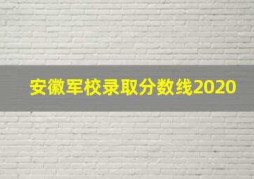 安徽军校录取分数线2020