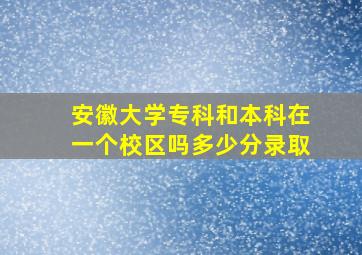 安徽大学专科和本科在一个校区吗多少分录取