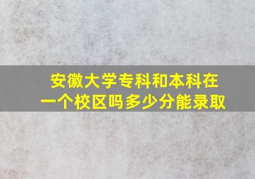 安徽大学专科和本科在一个校区吗多少分能录取