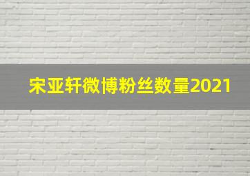 宋亚轩微博粉丝数量2021