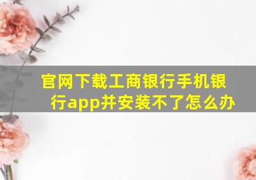 官网下载工商银行手机银行app并安装不了怎么办