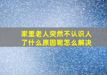 家里老人突然不认识人了什么原因呢怎么解决