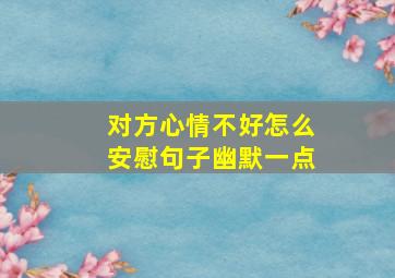 对方心情不好怎么安慰句子幽默一点