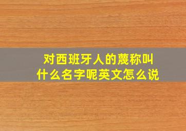 对西班牙人的蔑称叫什么名字呢英文怎么说