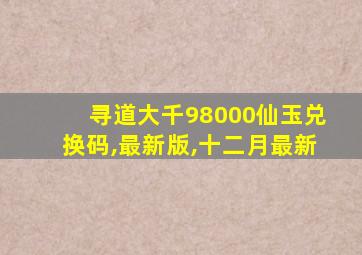 寻道大千98000仙玉兑换码,最新版,十二月最新