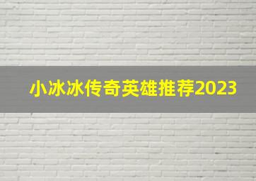 小冰冰传奇英雄推荐2023