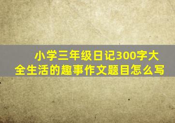 小学三年级日记300字大全生活的趣事作文题目怎么写