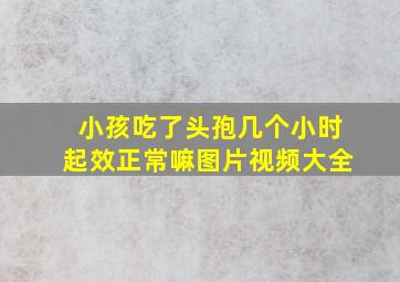 小孩吃了头孢几个小时起效正常嘛图片视频大全