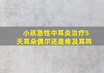 小孩急性中耳炎治疗5天耳朵偶尔还是疼及耳鸣