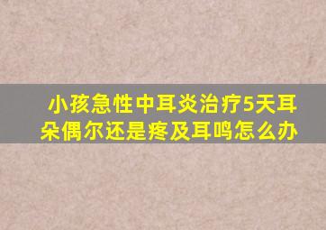 小孩急性中耳炎治疗5天耳朵偶尔还是疼及耳鸣怎么办