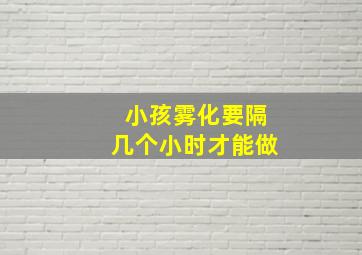 小孩雾化要隔几个小时才能做