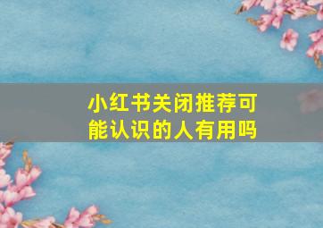 小红书关闭推荐可能认识的人有用吗