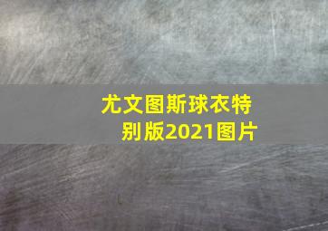 尤文图斯球衣特别版2021图片