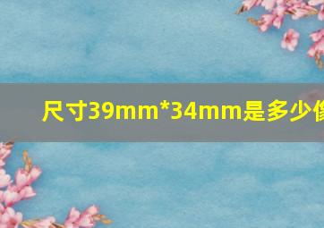 尺寸39mm*34mm是多少像素