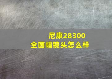 尼康28300全画幅镜头怎么样