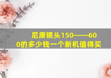 尼康镜头150――600的多少钱一个新机值得买