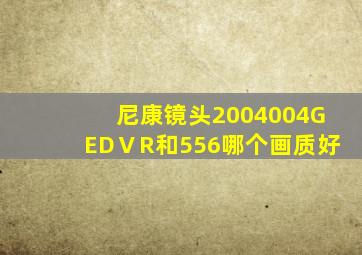 尼康镜头2004004GEDⅤR和556哪个画质好