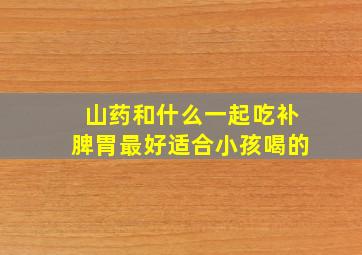 山药和什么一起吃补脾胃最好适合小孩喝的