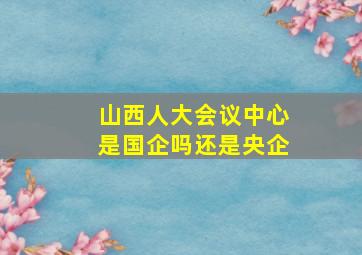 山西人大会议中心是国企吗还是央企