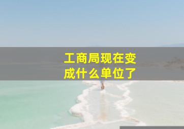 工商局现在变成什么单位了