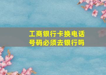 工商银行卡换电话号码必须去银行吗