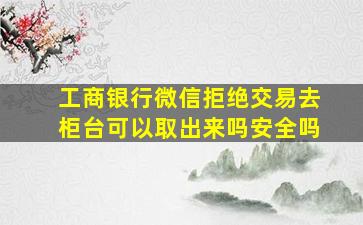 工商银行微信拒绝交易去柜台可以取出来吗安全吗