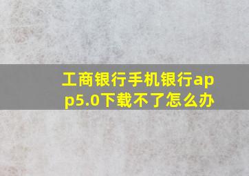 工商银行手机银行app5.0下载不了怎么办