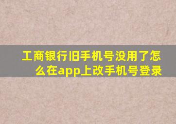 工商银行旧手机号没用了怎么在app上改手机号登录