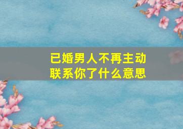 已婚男人不再主动联系你了什么意思