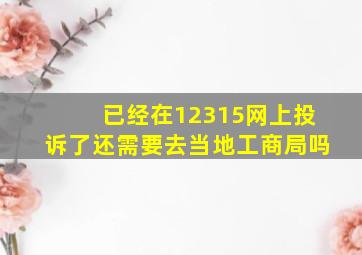 已经在12315网上投诉了还需要去当地工商局吗