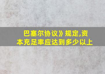 巴塞尔协议》规定,资本充足率应达到多少以上