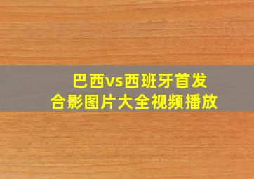 巴西vs西班牙首发合影图片大全视频播放