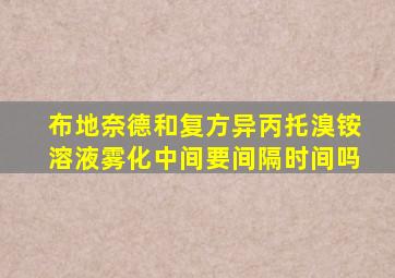 布地奈德和复方异丙托溴铵溶液雾化中间要间隔时间吗