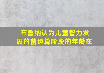 布鲁纳认为儿童智力发展的前运算阶段的年龄在