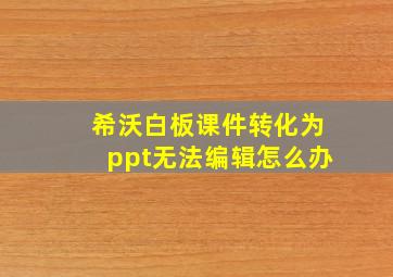 希沃白板课件转化为ppt无法编辑怎么办