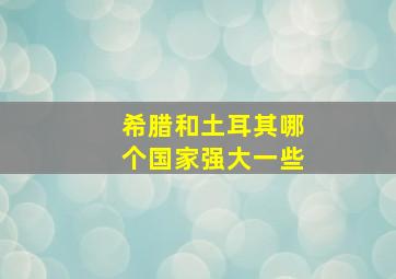 希腊和土耳其哪个国家强大一些