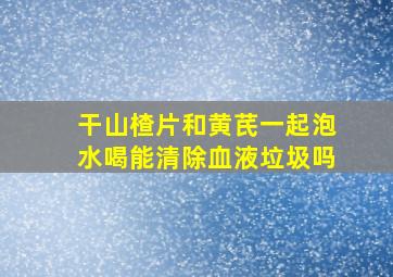 干山楂片和黄芪一起泡水喝能清除血液垃圾吗